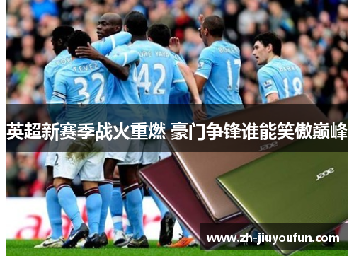 英超新赛季战火重燃 豪门争锋谁能笑傲巅峰 英超新赛季战火重燃 豪门争锋谁能笑傲巅峰