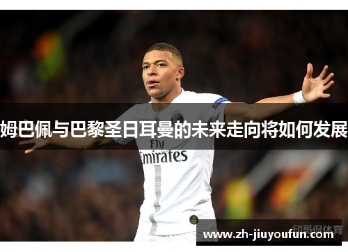 姆巴佩与巴黎圣日耳曼的未来走向将如何发展 姆巴佩与巴黎圣日耳曼的未来走向将如何发展