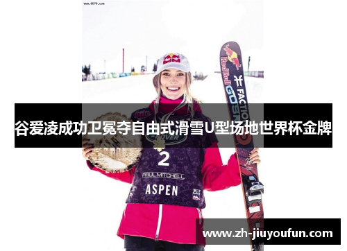 谷爱凌成功卫冕夺自由式滑雪U型场地世界杯金牌 谷爱凌成功卫冕夺自由式滑雪U型场地世界杯金牌