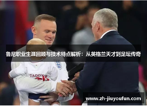 鲁尼职业生涯回顾与技术特点解析:从英格兰天才到足坛传奇 鲁尼职业生涯回顾与技术特点解析:从英格兰天才到足坛传奇