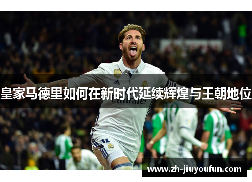皇家马德里如何在新时代延续辉煌与王朝地位 皇家马德里如何在新时代延续辉煌与王朝地位