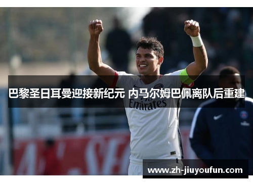 巴黎圣日耳曼迎接新纪元 内马尔姆巴佩离队后重建 巴黎圣日耳曼迎接新纪元 内马尔姆巴佩离队后重建