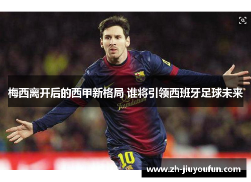 梅西离开后的西甲新格局 谁将引领西班牙足球未来 梅西离开后的西甲新格局 谁将引领西班牙足球未来