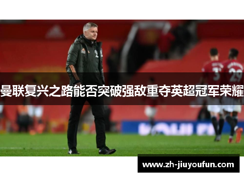 曼联复兴之路能否突破强敌重夺英超冠军荣耀 曼联复兴之路能否突破强敌重夺英超冠军荣耀