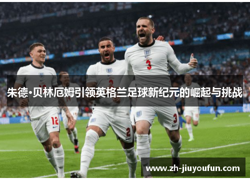 朱德·贝林厄姆引领英格兰足球新纪元的崛起与挑战 朱德·贝林厄姆引领英格兰足球新纪元的崛起与挑战