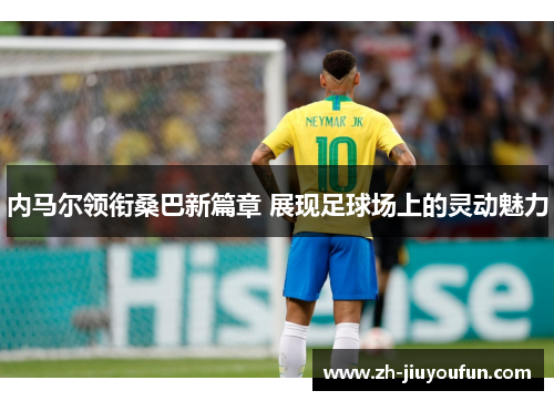 内马尔领衔桑巴新篇章 展现足球场上的灵动魅力 内马尔领衔桑巴新篇章 展现足球场上的灵动魅力