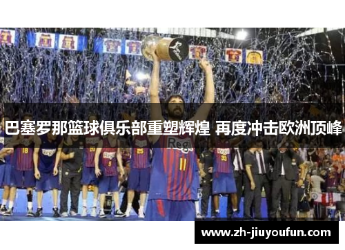 巴塞罗那篮球俱乐部重塑辉煌 再度冲击欧洲顶峰 巴塞罗那篮球俱乐部重塑辉煌 再度冲击欧洲顶峰