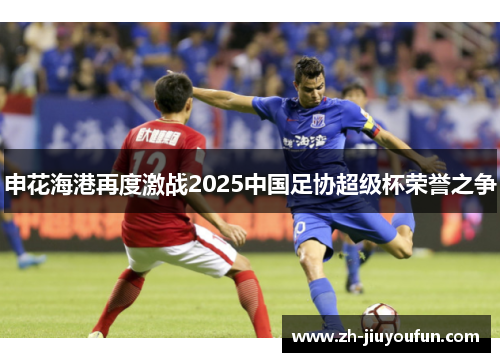 申花海港再度激战2025中国足协超级杯荣誉之争 申花海港再度激战2025中国足协超级杯荣誉之争
