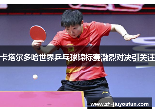 卡塔尔多哈世界乒乓球锦标赛激烈对决引关注 卡塔尔多哈世界乒乓球锦标赛激烈对决引关注