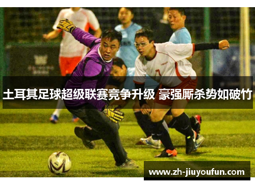 土耳其足球超级联赛竞争升级 豪强厮杀势如破竹 土耳其足球超级联赛竞争升级 豪强厮杀势如破竹