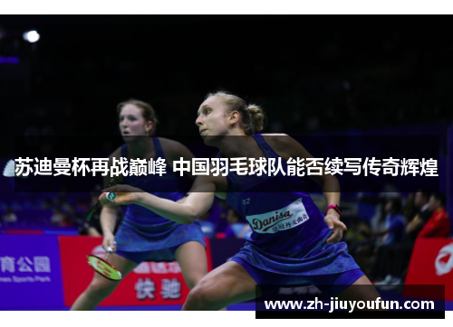 苏迪曼杯再战巅峰 中国羽毛球队能否续写传奇辉煌
