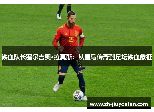 铁血队长塞尔吉奥·拉莫斯：从皇马传奇到足坛铁血象征