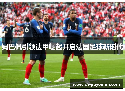 姆巴佩引领法甲崛起开启法国足球新时代 姆巴佩引领法甲崛起开启法国足球新时代