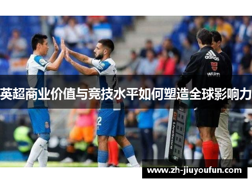 英超商业价值与竞技水平如何塑造全球影响力 英超商业价值与竞技水平如何塑造全球影响力