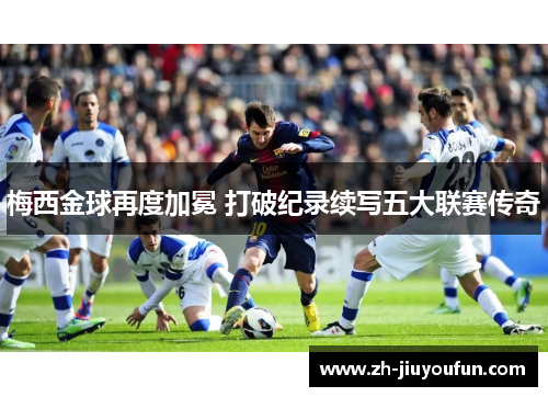 梅西金球再度加冕 打破纪录续写五大联赛传奇 梅西金球再度加冕 打破纪录续写五大联赛传奇