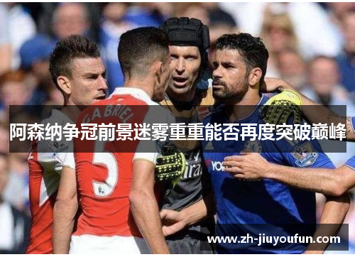 阿森纳争冠前景迷雾重重能否再度突破巅峰 阿森纳争冠前景迷雾重重能否再度突破巅峰