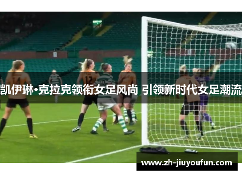 凯伊琳·克拉克领衔女足风尚 引领新时代女足潮流 凯伊琳·克拉克领衔女足风尚 引领新时代女足潮流