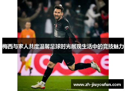 梅西与家人共度温馨足球时光展现生活中的竞技魅力 梅西与家人共度温馨足球时光展现生活中的竞技魅力
