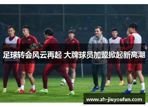 足球转会风云再起 大牌球员加盟掀起新高潮 足球转会风云再起 大牌球员加盟掀起新高潮