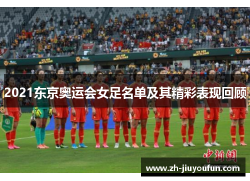 2021东京奥运会女足名单及其精彩表现回顾 2021东京奥运会女足名单及其精彩表现回顾